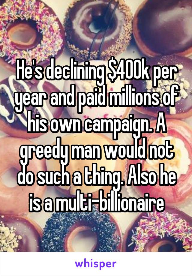 He's declining $400k per year and paid millions of his own campaign. A greedy man would not do such a thing. Also he is a multi-billionaire