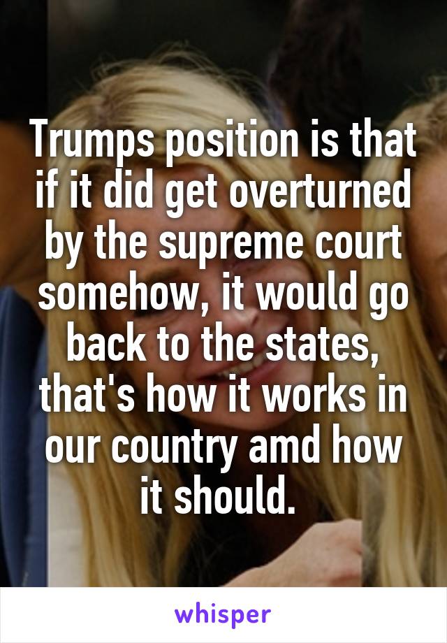 Trumps position is that if it did get overturned by the supreme court somehow, it would go back to the states, that's how it works in our country amd how it should. 