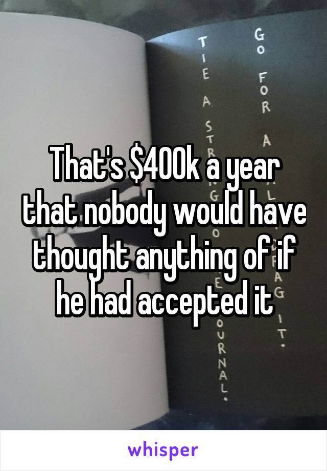 That's $400k a year that nobody would have thought anything of if he had accepted it