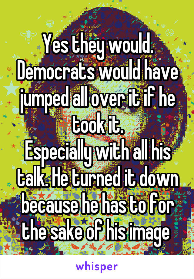 Yes they would. Democrats would have jumped all over it if he took it.
Especially with all his talk. He turned it down because he has to for the sake of his image 