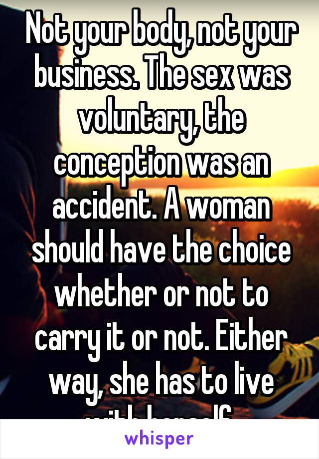 Not your body, not your business. The sex was voluntary, the conception was an accident. A woman should have the choice whether or not to carry it or not. Either way, she has to live with herself 