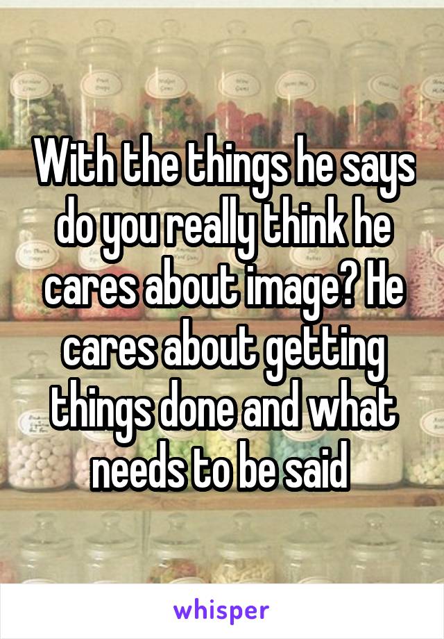 With the things he says do you really think he cares about image? He cares about getting things done and what needs to be said 