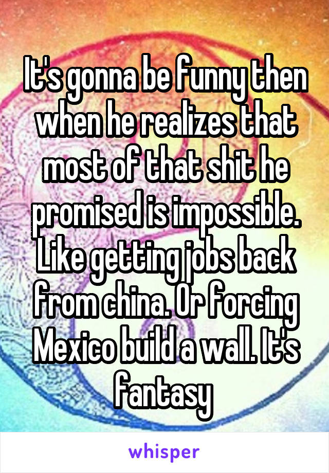 It's gonna be funny then when he realizes that most of that shit he promised is impossible. Like getting jobs back from china. Or forcing Mexico build a wall. It's fantasy 