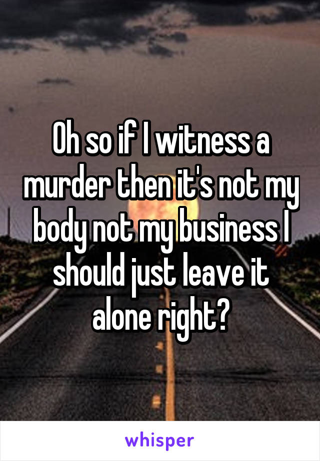 Oh so if I witness a murder then it's not my body not my business I should just leave it alone right?