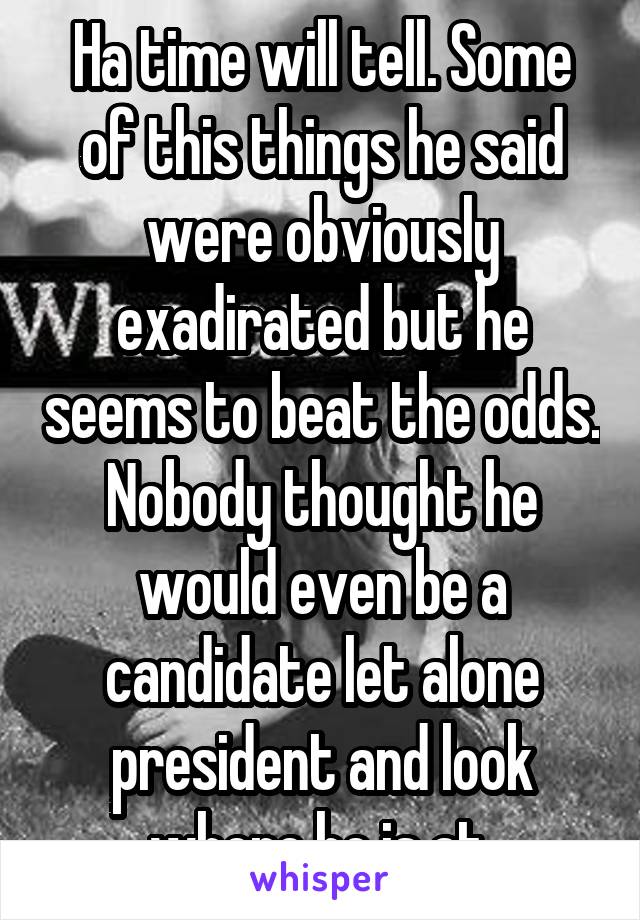 Ha time will tell. Some of this things he said were obviously exadirated but he seems to beat the odds. Nobody thought he would even be a candidate let alone president and look where he is at.