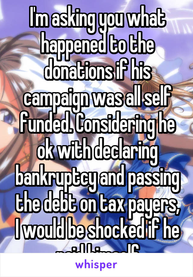 I'm asking you what happened to the donations if his campaign was all self funded. Considering he ok with declaring bankruptcy and passing the debt on tax payers, I would be shocked if he paid himself