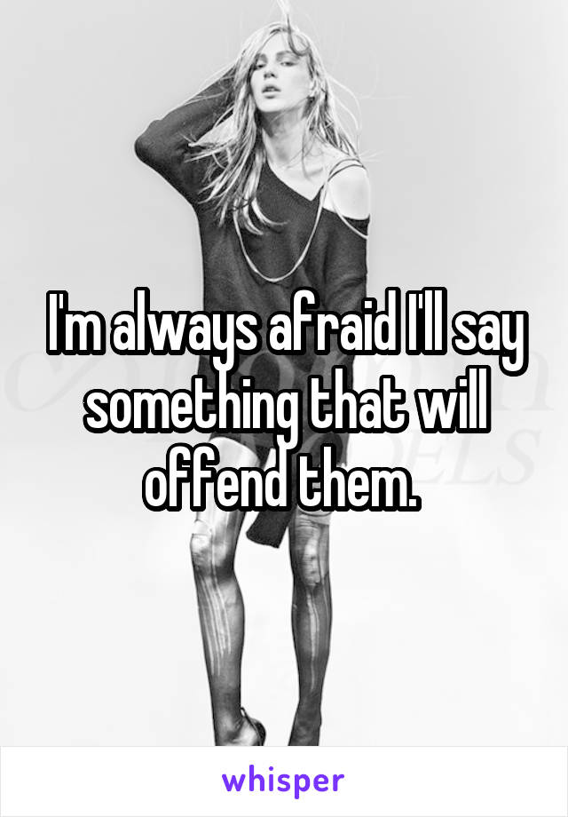 I'm always afraid I'll say something that will offend them. 