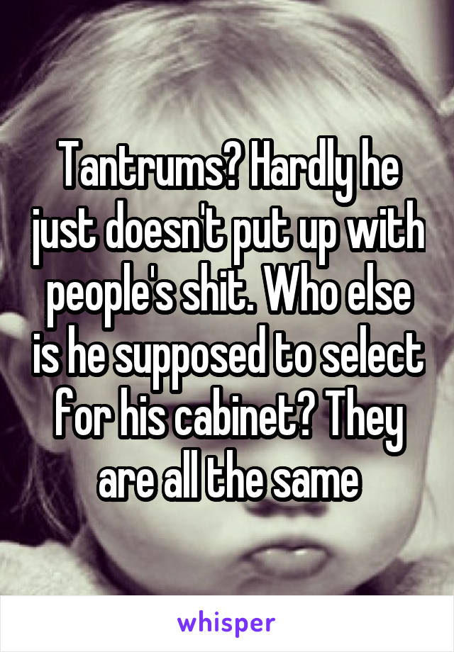 Tantrums? Hardly he just doesn't put up with people's shit. Who else is he supposed to select for his cabinet? They are all the same