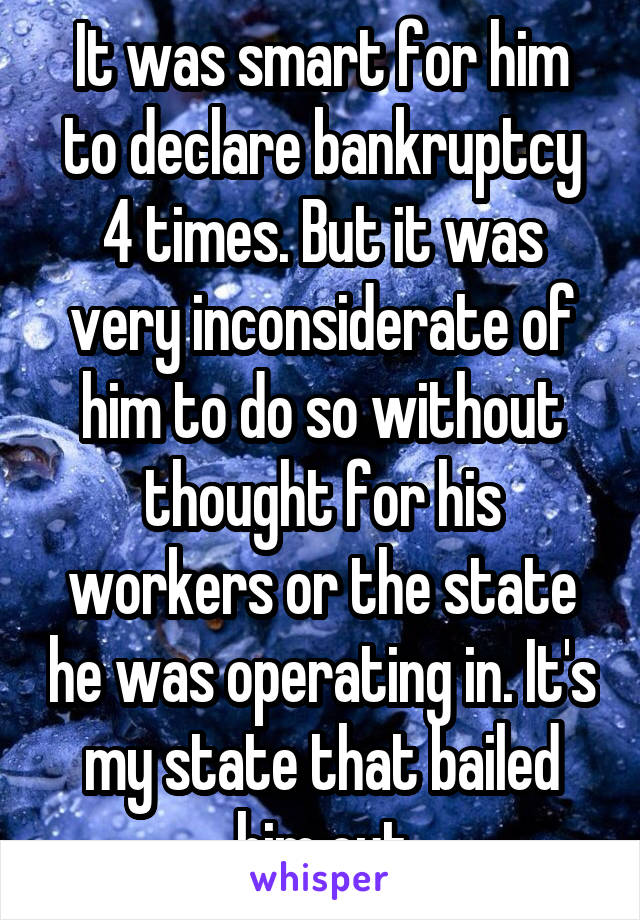 It was smart for him to declare bankruptcy 4 times. But it was very inconsiderate of him to do so without thought for his workers or the state he was operating in. It's my state that bailed him out