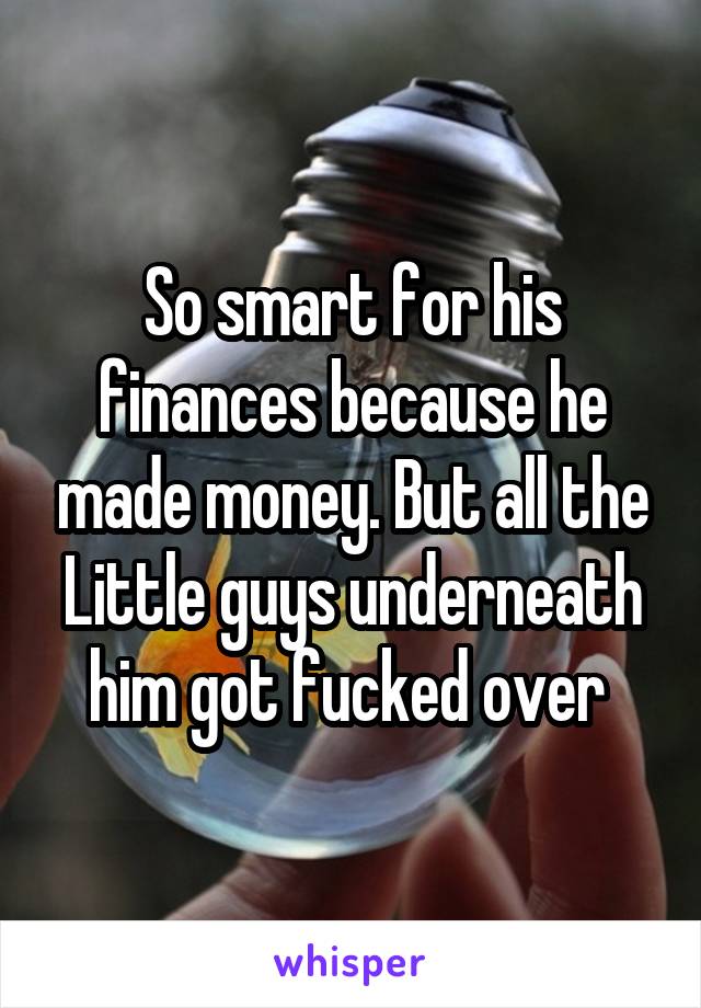 So smart for his finances because he made money. But all the
Little guys underneath him got fucked over 