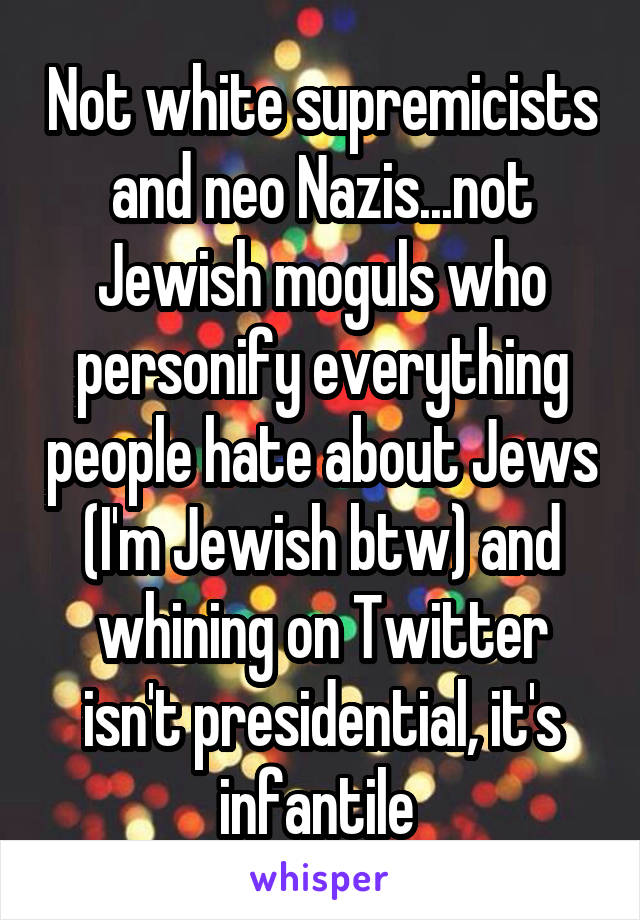 Not white supremicists and neo Nazis...not Jewish moguls who personify everything people hate about Jews (I'm Jewish btw) and whining on Twitter isn't presidential, it's infantile 