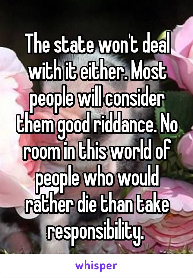 The state won't deal with it either. Most people will consider them good riddance. No room in this world of people who would rather die than take responsibility. 