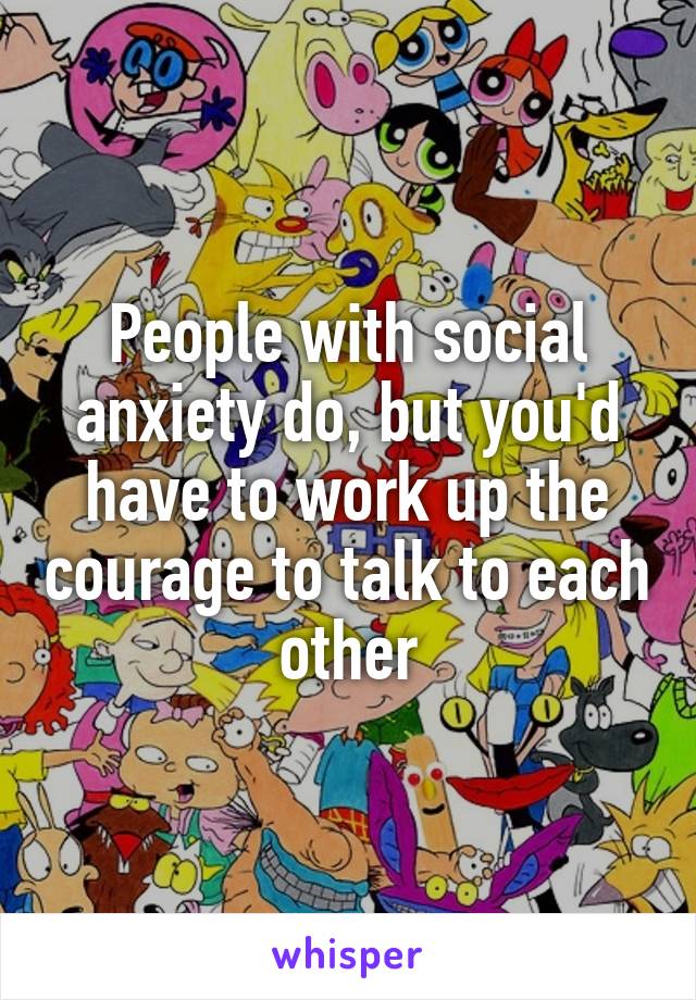 People with social anxiety do, but you'd have to work up the courage to talk to each other