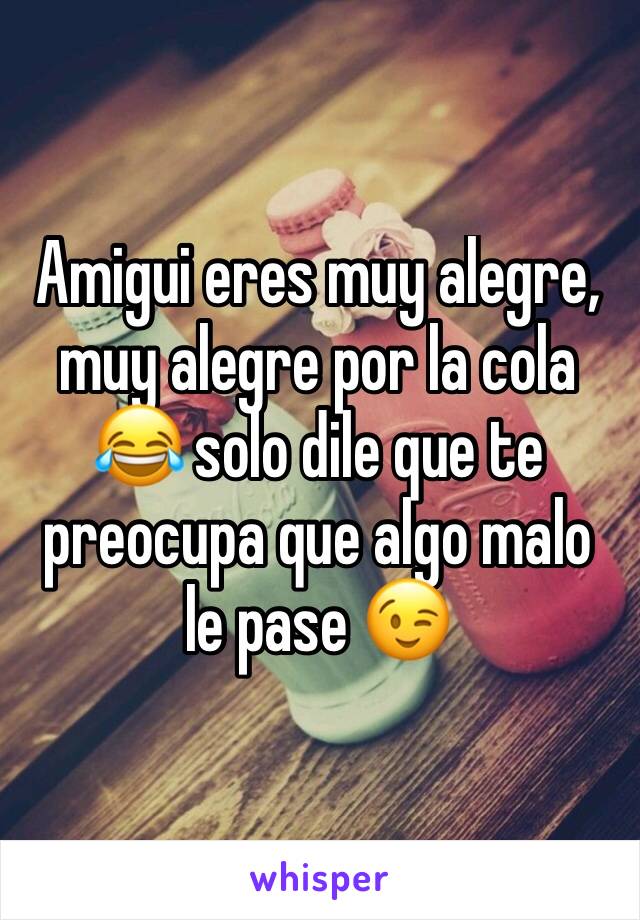 Amigui eres muy alegre, muy alegre por la cola 😂 solo dile que te preocupa que algo malo le pase 😉