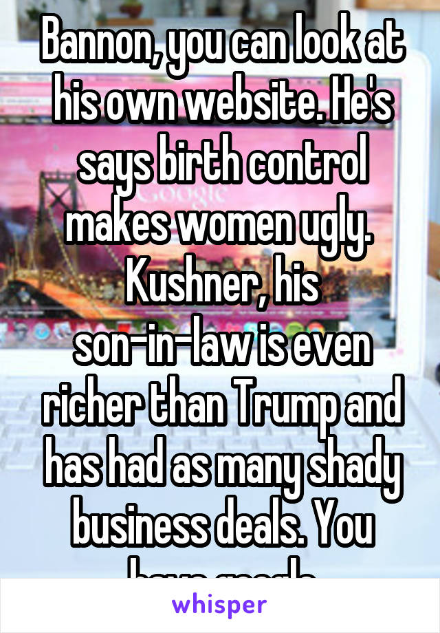 Bannon, you can look at his own website. He's says birth control makes women ugly. 
Kushner, his son-in-law is even richer than Trump and has had as many shady business deals. You have google