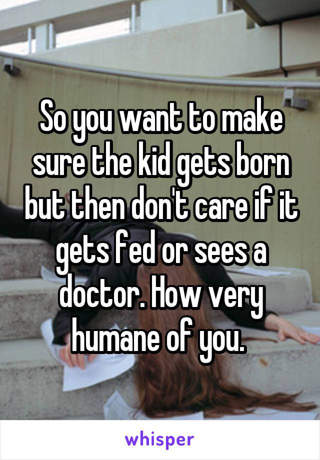 So you want to make sure the kid gets born but then don't care if it gets fed or sees a doctor. How very humane of you. 