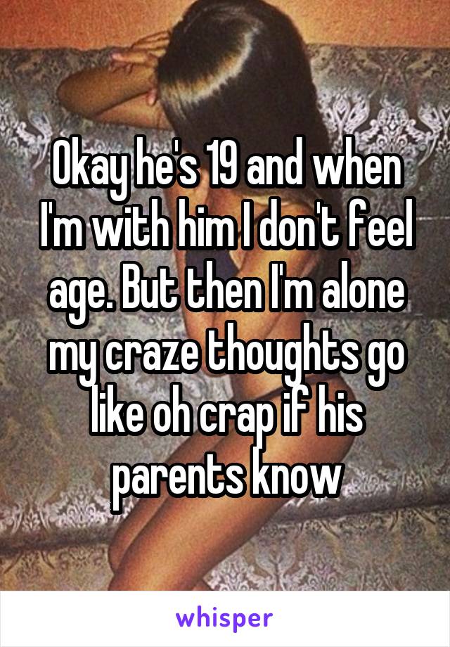 Okay he's 19 and when I'm with him I don't feel age. But then I'm alone my craze thoughts go like oh crap if his parents know