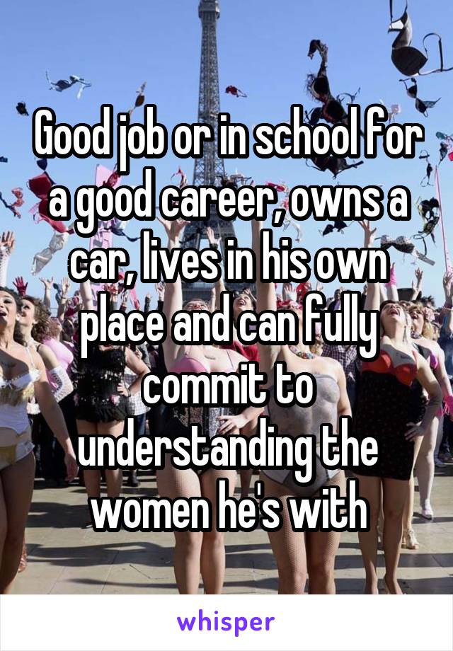 Good job or in school for a good career, owns a car, lives in his own place and can fully commit to understanding the women he's with