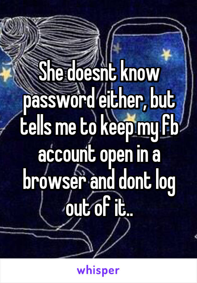 She doesnt know password either, but tells me to keep my fb account open in a browser and dont log out of it..