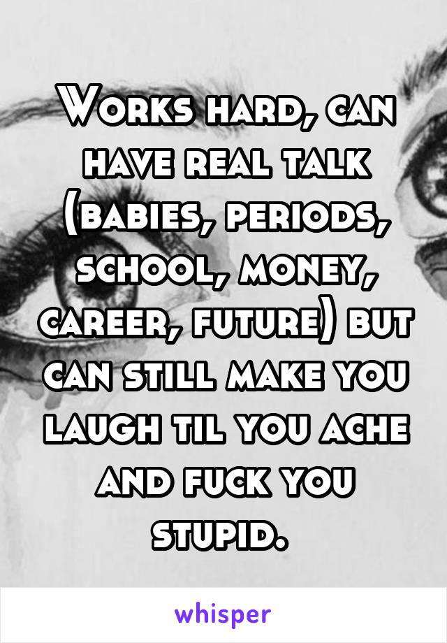 Works hard, can have real talk (babies, periods, school, money, career, future) but can still make you laugh til you ache and fuck you stupid. 