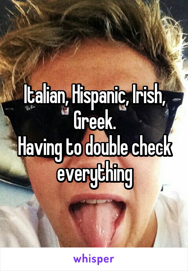 Italian, Hispanic, Irish, Greek.
Having to double check everything