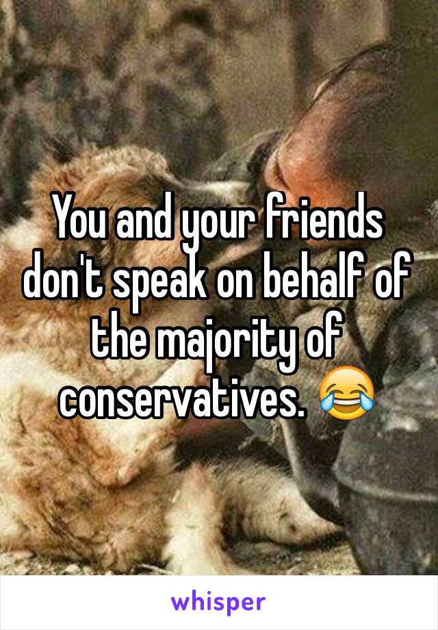 You and your friends don't speak on behalf of the majority of conservatives. 😂