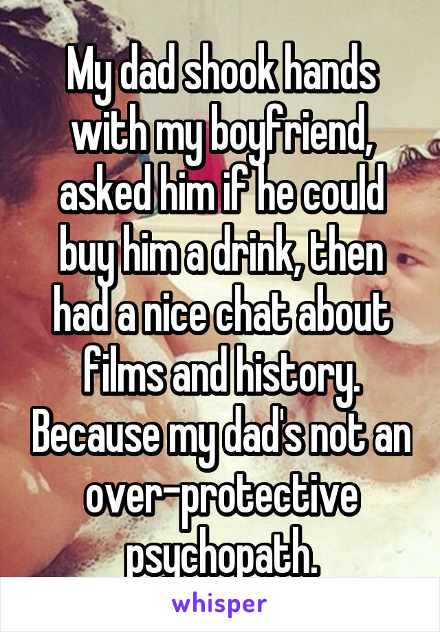 My dad shook hands with my boyfriend, asked him if he could buy him a drink, then had a nice chat about films and history. Because my dad's not an over-protective psychopath.