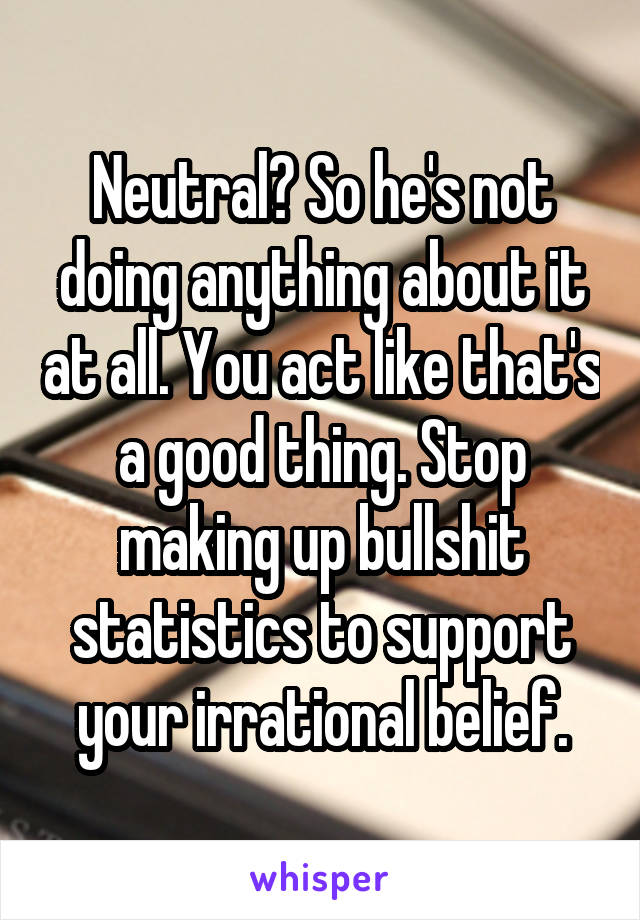 Neutral? So he's not doing anything about it at all. You act like that's a good thing. Stop making up bullshit statistics to support your irrational belief.