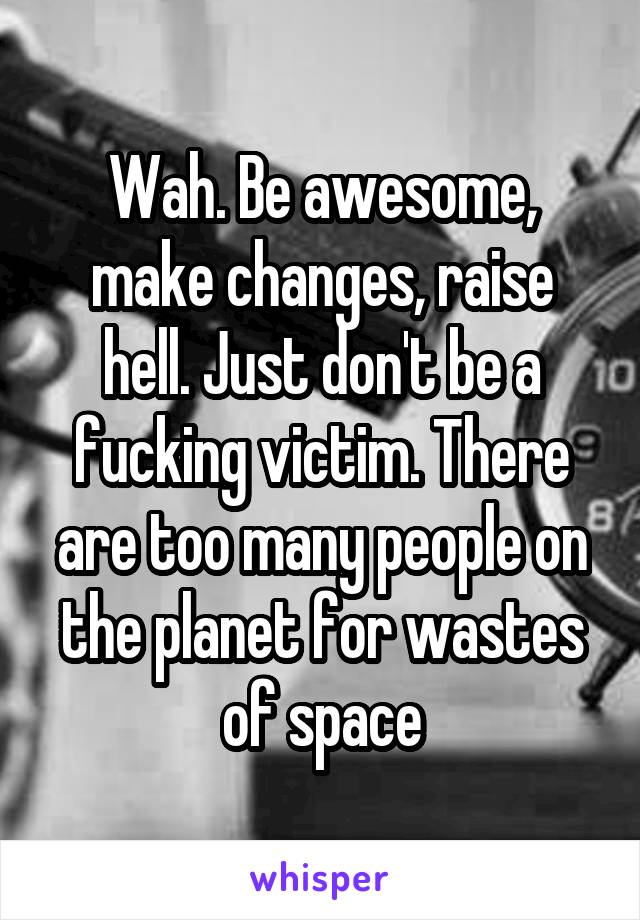 Wah. Be awesome, make changes, raise hell. Just don't be a fucking victim. There are too many people on the planet for wastes of space