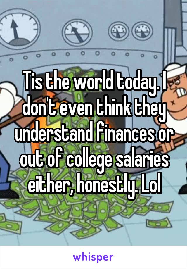 Tis the world today. I don't even think they understand finances or out of college salaries either, honestly. Lol