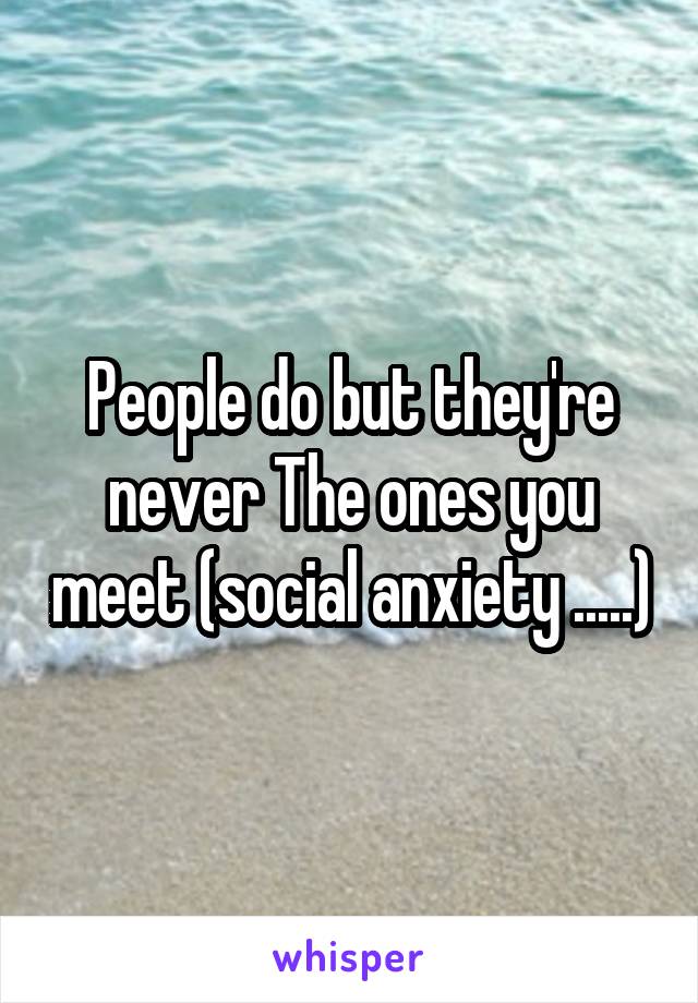 People do but they're never The ones you meet (social anxiety .....)