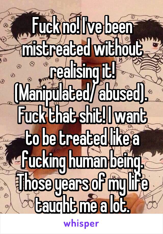 Fuck no! I've been mistreated without realising it! (Manipulated/ abused). 
Fuck that shit! I want to be treated like a fucking human being. Those years of my life taught me a lot.