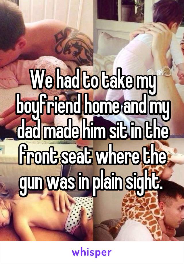 We had to take my boyfriend home and my dad made him sit in the front seat where the gun was in plain sight. 