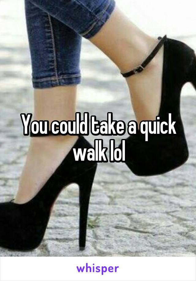 You could take a quick walk lol