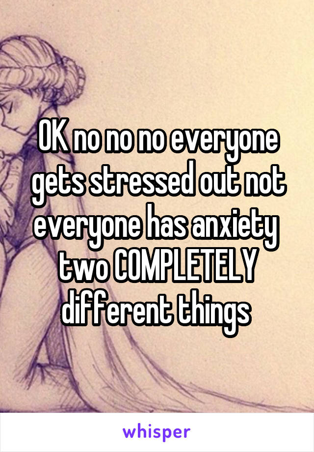 OK no no no everyone gets stressed out not everyone has anxiety 
two COMPLETELY different things 