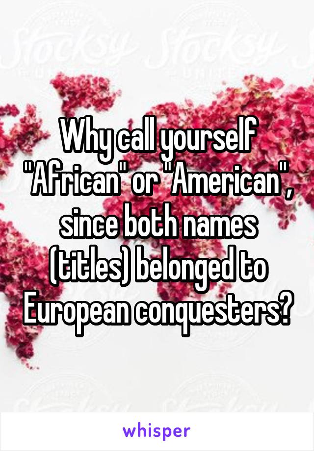 Why call yourself "African" or "American", since both names (titles) belonged to European conquesters?