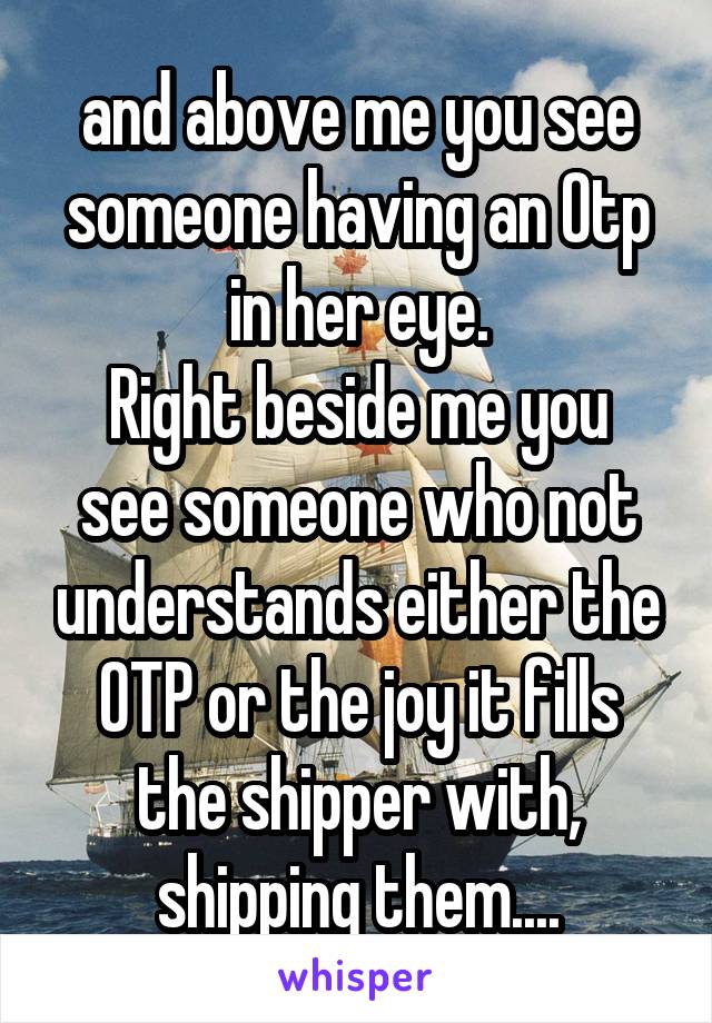 and above me you see someone having an Otp in her eye.
Right beside me you see someone who not understands either the OTP or the joy it fills the shipper with, shipping them....