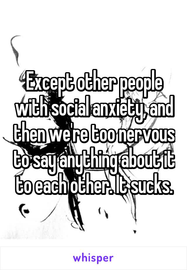 Except other people with social anxiety, and then we're too nervous to say anything about it to each other. It sucks.