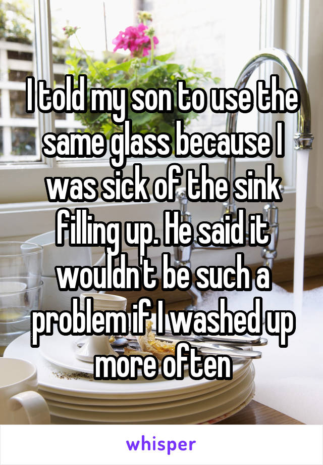 I told my son to use the same glass because I was sick of the sink filling up. He said it wouldn't be such a problem if I washed up more often