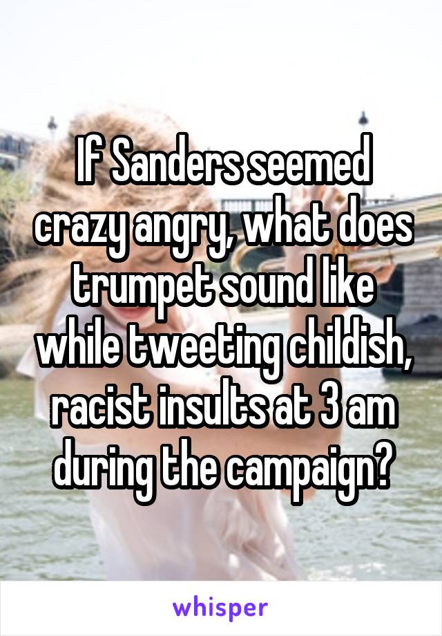 If Sanders seemed crazy angry, what does trumpet sound like while tweeting childish, racist insults at 3 am during the campaign?