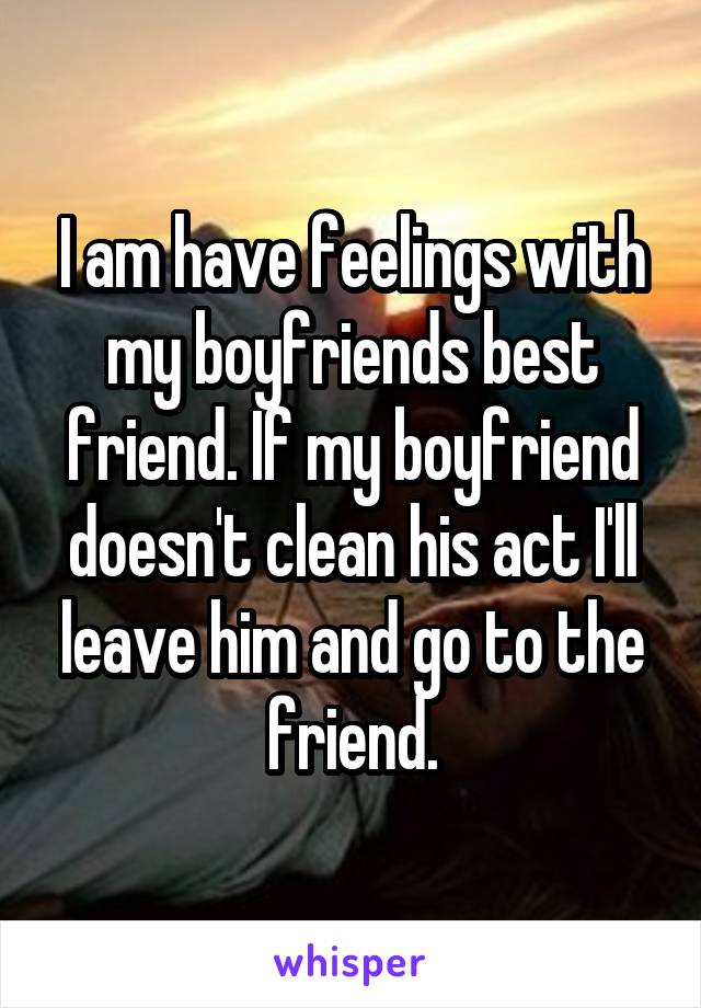 I am have feelings with my boyfriends best friend. If my boyfriend doesn't clean his act I'll leave him and go to the friend.