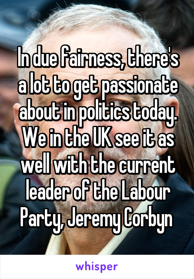 In due fairness, there's a lot to get passionate about in politics today. We in the UK see it as well with the current leader of the Labour Party, Jeremy Corbyn 