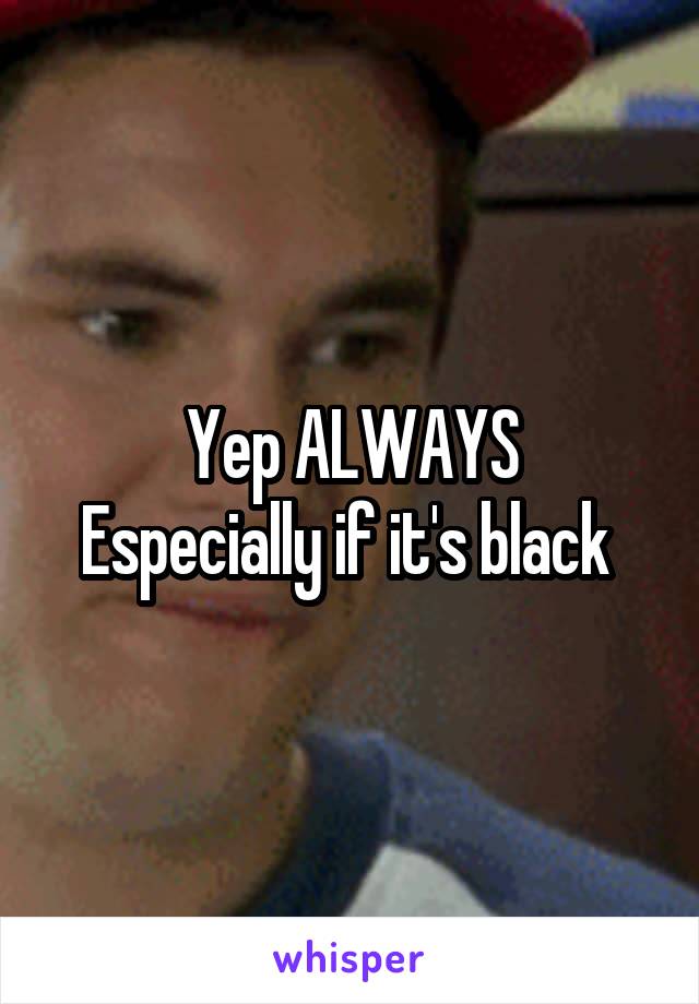 Yep ALWAYS
Especially if it's black 