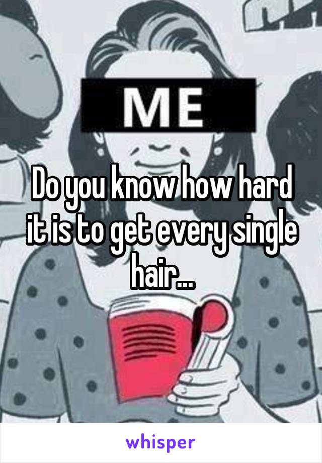 Do you know how hard it is to get every single hair...