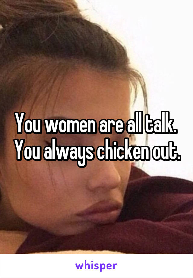 You women are all talk.  You always chicken out.