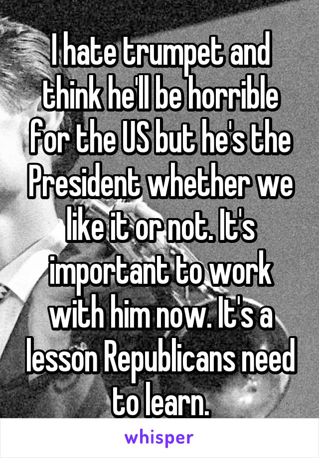 I hate trumpet and think he'll be horrible for the US but he's the President whether we like it or not. It's important to work with him now. It's a lesson Republicans need to learn.