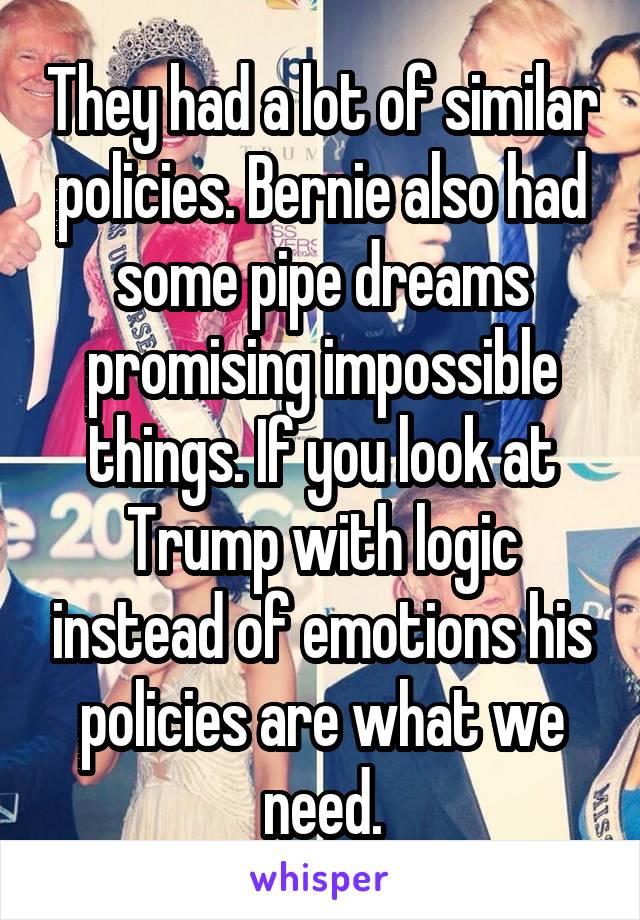 They had a lot of similar policies. Bernie also had some pipe dreams promising impossible things. If you look at Trump with logic instead of emotions his policies are what we need.