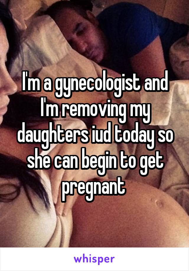 I'm a gynecologist and I'm removing my daughters iud today so she can begin to get pregnant 