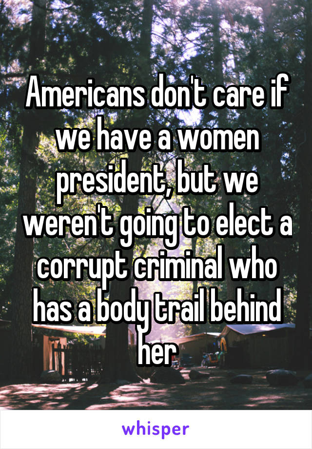 Americans don't care if we have a women president, but we weren't going to elect a corrupt criminal who has a body trail behind her