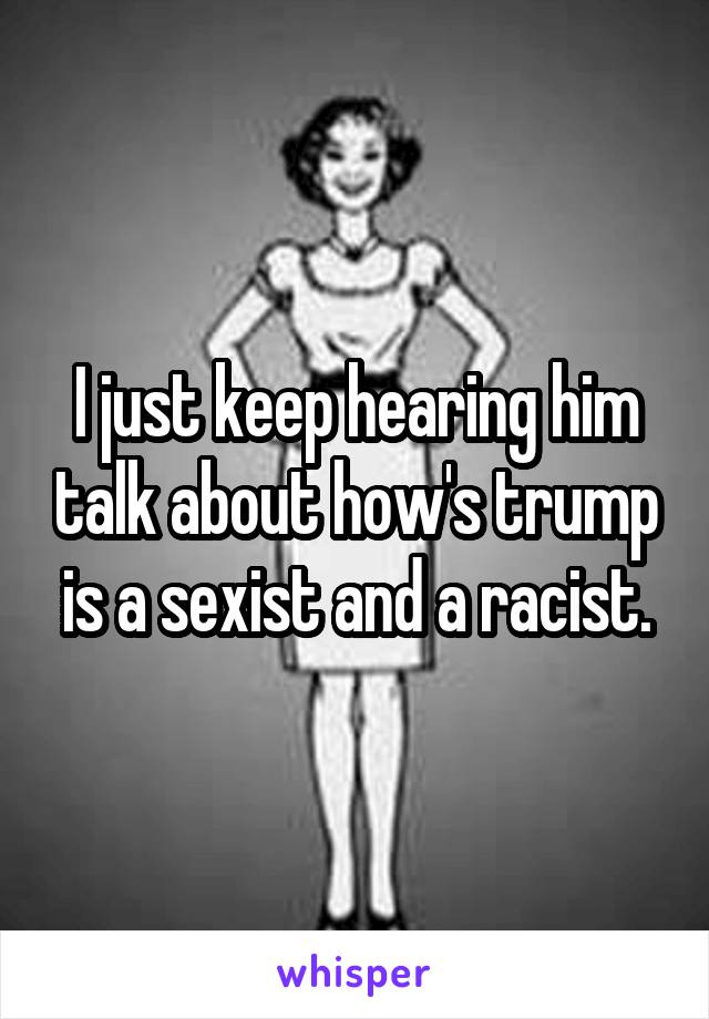 I just keep hearing him talk about how's trump is a sexist and a racist.